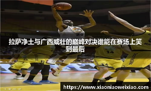 拉萨净土与广西威壮的巅峰对决谁能在赛场上笑到最后